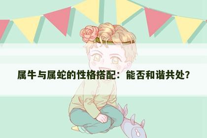 属牛与属蛇的性格搭配：能否和谐共处？