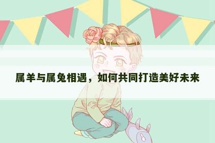 属羊与属兔相遇，如何共同打造美好未来