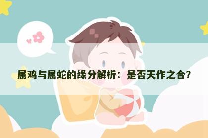 属鸡与属蛇的缘分解析：是否天作之合？